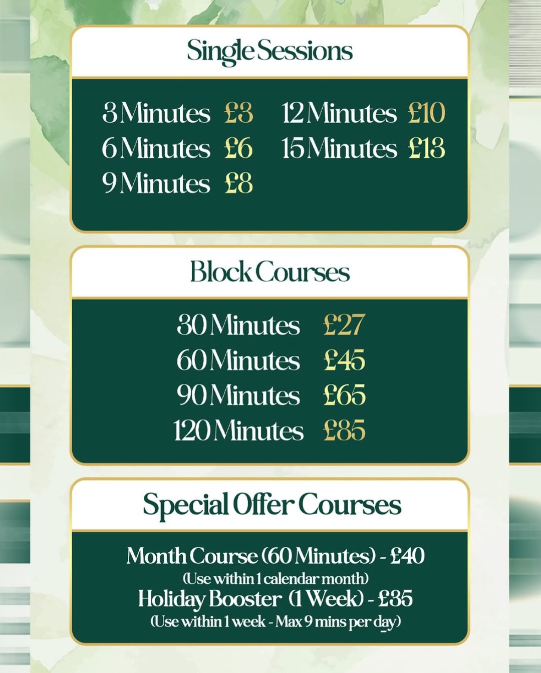 Sun Therapy sunbed prices. Single sessions: 3 minutes £3, 6 minutes £6, 9 minutes £8, 12 minutes £10, 15 minutes £13. Block courses: 30 minutes £27, 60 minutes £45, 90 minutes £65, 120 minutes £85. Special offer courses: Month Course (60 minutes) £40, use within one calendar month; Holiday Booster (1 week) £35, use within one week, max 9 minutes per day.